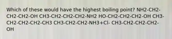 Which of these would have the highest boiling point? NH2-CH2-CH2-CH2-OH CH3-CH2-CH2-CH2-NH2 HO-CH2-CH2-CH2-OH CH3-CH2-CH2-CH2-CH3 CH3-CH2-CH2-NH3+Cl- CH3-CH2-CH2-CH2-OH