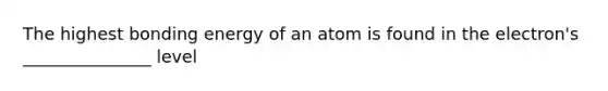 The highest bonding energy of an atom is found in the electron's _______________ level