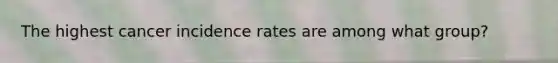 The highest cancer incidence rates are among what group?