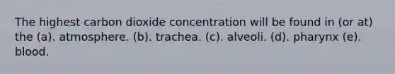 The highest carbon dioxide concentration will be found in (or at) the (a). atmosphere. (b). trachea. (c). alveoli. (d). pharynx (e). blood.