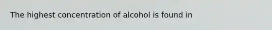 The highest concentration of alcohol is found in