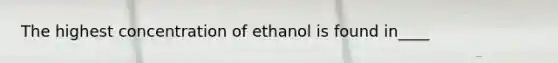 The highest concentration of ethanol is found in____