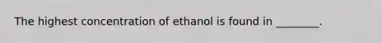 The highest concentration of ethanol is found in ________.