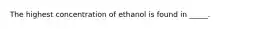 The highest concentration of ethanol is found in _____.