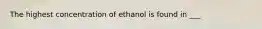 The highest concentration of ethanol is found in ___