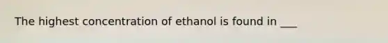 The highest concentration of ethanol is found in ___