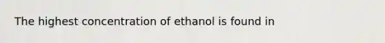 The highest concentration of ethanol is found in