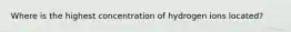 Where is the highest concentration of hydrogen ions located?