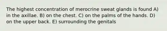 The highest concentration of merocrine sweat glands is found A) in the axillae. B) on the chest. C) on the palms of the hands. D) on the upper back. E) surrounding the genitals