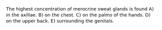 The highest concentration of merocrine sweat glands is found A) in the axillae. B) on the chest. C) on the palms of the hands. D) on the upper back. E) surrounding the genitals.