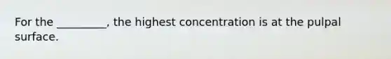 For the _________, the highest concentration is at the pulpal surface.
