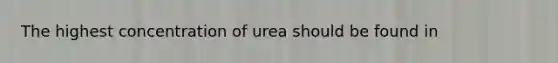 The highest concentration of urea should be found in