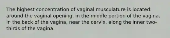 The highest concentration of vaginal musculature is located: around the vaginal opening. in the middle portion of the vagina. in the back of the vagina, near the cervix. along the inner two-thirds of the vagina.