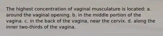 The highest concentration of vaginal musculature is located: a. around the vaginal opening. b. in the middle portion of the vagina. c. in the back of the vagina, near the cervix. d. along the inner two-thirds of the vagina.