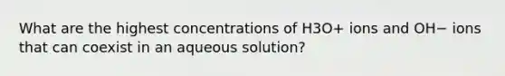 What are the highest concentrations of H3O+ ions and OH− ions that can coexist in an aqueous solution?