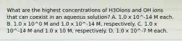 What are the highest concentrations of H3Oions and OH ions that can coexist in an aqueous solution? A. 1.0 x 10^-14 M each. B. 1.0 x 10^0 M and 1.0 x 10^-14 M, respectively. C. 1.0 x 10^-14 M and 1.0 x 10 M, respectively. D. 1.0 x 10^-7 M each.