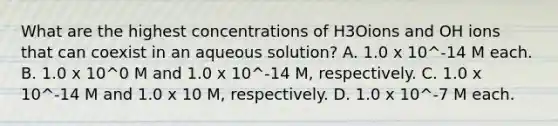 What are the highest concentrations of H3Oions and OH ions that can coexist in an aqueous solution? A. 1.0 x 10^-14 M each. B. 1.0 x 10^0 M and 1.0 x 10^-14 M, respectively. C. 1.0 x 10^-14 M and 1.0 x 10 M, respectively. D. 1.0 x 10^-7 M each.