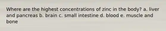 Where are the highest concentrations of zinc in the body? a. liver and pancreas b. brain c. small intestine d. blood e. muscle and bone