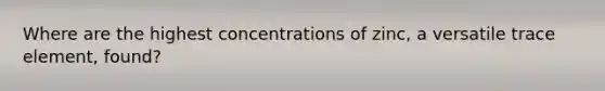 Where are the highest concentrations of zinc, a versatile trace element, found?