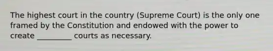 The highest court in the country (Supreme Court) is the only one framed by the Constitution and endowed with the power to create _________ courts as necessary.