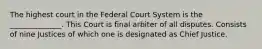 The highest court in the Federal Court System is the ______________. This Court is final arbiter of all disputes. Consists of nine Justices of which one is designated as Chief Justice.