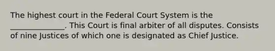 The highest court in the Federal Court System is the ______________. This Court is final arbiter of all disputes. Consists of nine Justices of which one is designated as Chief Justice.