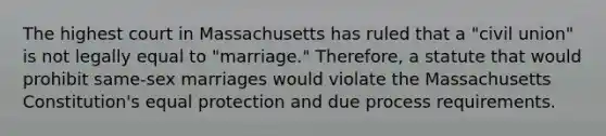 The highest court in Massachusetts has ruled that a "civil union" is not legally equal to "marriage." Therefore, a statute that would prohibit same-sex marriages would violate the Massachusetts Constitution's equal protection and due process requirements.