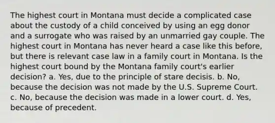 The highest court in Montana must decide a complicated case about the custody of a child conceived by using an egg donor and a surrogate who was raised by an unmarried gay couple. The highest court in Montana has never heard a case like this before, but there is relevant case law in a family court in Montana. Is the highest court bound by the Montana family court's earlier decision? a. Yes, due to the principle of stare decisis. b. No, because the decision was not made by the U.S. Supreme Court. c. No, because the decision was made in a lower court. d. Yes, because of precedent.