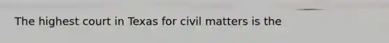 The highest court in Texas for civil matters is the