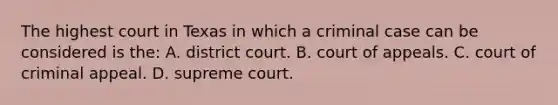 The highest court in Texas in which a criminal case can be considered is the: A. district court. B. court of appeals. C. court of criminal appeal. D. supreme court.