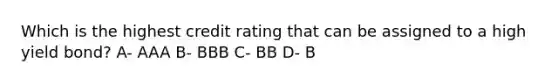 Which is the highest credit rating that can be assigned to a high yield bond? A- AAA B- BBB C- BB D- B