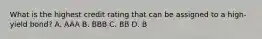 What is the highest credit rating that can be assigned to a high-yield bond? A. AAA B. BBB C. BB D. B