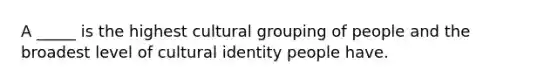 A _____ is the highest cultural grouping of people and the broadest level of cultural identity people have.