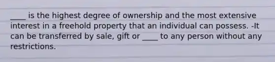 ____ is the highest degree of ownership and the most extensive interest in a freehold property that an individual can possess. -It can be transferred by sale, gift or ____ to any person without any restrictions.