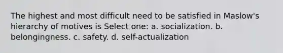 The highest and most difficult need to be satisfied in Maslow's hierarchy of motives is Select one: a. socialization. b. belongingness. c. safety. d. self-actualization