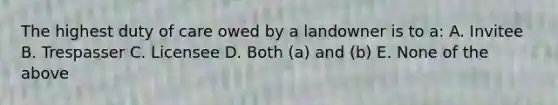 The highest duty of care owed by a landowner is to a: A. Invitee B. Trespasser C. Licensee D. Both (a) and (b) E. None of the above