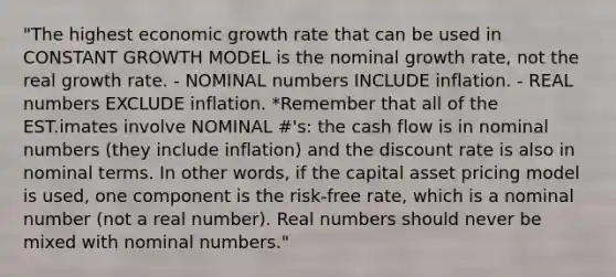 "The highest economic growth rate that can be used in CONSTANT GROWTH MODEL is the nominal growth rate, not the real growth rate. - NOMINAL numbers INCLUDE inflation. - REAL numbers EXCLUDE inflation. *Remember that all of the EST.imates involve NOMINAL #'s: the cash flow is in nominal numbers (they include inflation) and the discount rate is also in nominal terms. In other words, if the capital asset pricing model is used, one component is the risk-free rate, which is a nominal number (not a real number). Real numbers should never be mixed with nominal numbers."