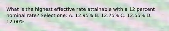 What is the highest effective rate attainable with a 12 percent nominal rate? Select one: A. 12.95% B. 12.75% C. 12.55% D. 12.00%