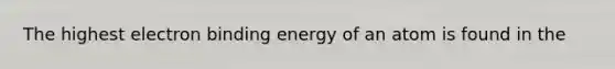 The highest electron binding energy of an atom is found in the