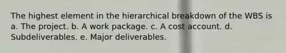 The highest element in the hierarchical breakdown of the WBS is a. The project. b. A work package. c. A cost account. d. Subdeliverables. e. Major deliverables.