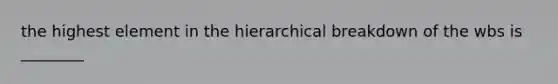 the highest element in the hierarchical breakdown of the wbs is ________