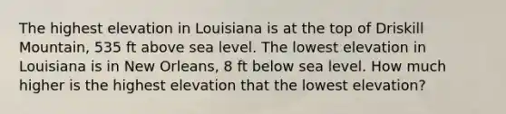 The highest elevation in Louisiana is at the top of Driskill Mountain, 535 ft above sea level. The lowest elevation in Louisiana is in New Orleans, 8 ft below sea level. How much higher is the highest elevation that the lowest elevation?