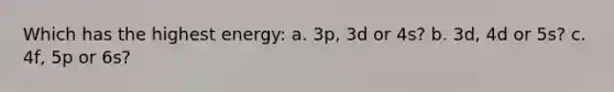 Which has the highest energy: a. 3p, 3d or 4s? b. 3d, 4d or 5s? c. 4f, 5p or 6s?