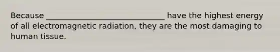 Because ______________________________ have the highest energy of all electromagnetic radiation, they are the most damaging to human tissue.