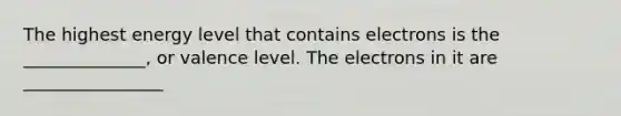 The highest energy level that contains electrons is the ______________, or valence level. The electrons in it are ________________