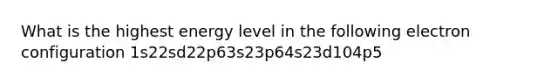 What is the highest energy level in the following electron configuration 1s22sd22p63s23p64s23d104p5