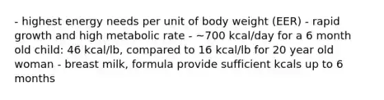 - highest energy needs per unit of body weight (EER) - rapid growth and high metabolic rate - ~700 kcal/day for a 6 month old child: 46 kcal/lb, compared to 16 kcal/lb for 20 year old woman - breast milk, formula provide sufficient kcals up to 6 months