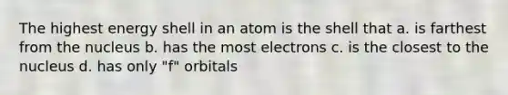 The highest energy shell in an atom is the shell that a. is farthest from the nucleus b. has the most electrons c. is the closest to the nucleus d. has only "f" orbitals