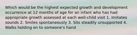 Which would be the highest expected growth and development occurrence at 12 months of age for an infant who has had appropriate growth assessed at each well-child visit 1. Imitates sounds 2. Smiles spontaneously 3. Sits steadily unsupported 4. Walks holding on to someone's hand