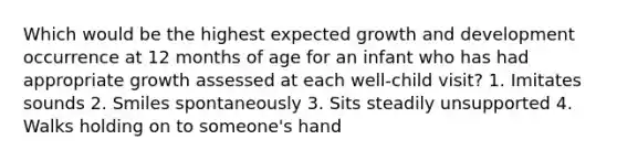 Which would be the highest expected growth and development occurrence at 12 months of age for an infant who has had appropriate growth assessed at each well-child visit? 1. Imitates sounds 2. Smiles spontaneously 3. Sits steadily unsupported 4. Walks holding on to someone's hand